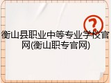 衡山县职业中等专业学校官网(衡山职专官网)