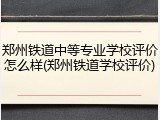郑州铁道中等专业学校评价怎么样(郑州铁道学校评价)