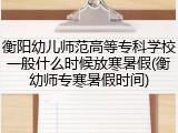 衡阳幼儿师范高等专科学校一般什么时候放寒暑假(衡幼师专寒暑假时间)