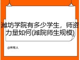 潍坊学院有多少学生，师资力量如何(潍院师生规模)