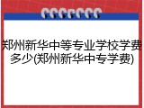 郑州新华中等专业学校学费多少(郑州新华中专学费)