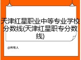 天津红星职业中等专业学校分数线(天津红星职专分数线)