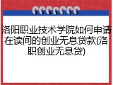 洛阳职业技术学院如何申请在读间的创业无息贷款(洛职创业无息贷)