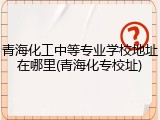 青海化工中等专业学校地址在哪里(青海化专校址)
