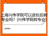 上海兴伟学院可以进校后转专业吗？(兴伟学院转专业)