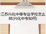 江苏兴化中等专业学校怎么样(兴化中专如何)