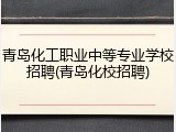 青岛化工职业中等专业学校招聘(青岛化校招聘)