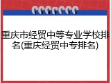 重庆市经贸中等专业学校排名(重庆经贸中专排名)