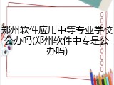 郑州软件应用中等专业学校公办吗(郑州软件中专是公办吗)