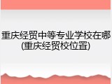 重庆经贸中等专业学校在哪(重庆经贸校位置)
