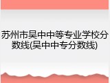 苏州市吴中中等专业学校分数线(吴中中专分数线)