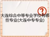 大连综合中等专业学校有哪些专业(大连中专专业)