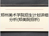 郑州美术学院招生计划详细分析(郑美院招析)