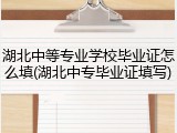 湖北中等专业学校毕业证怎么填(湖北中专毕业证填写)