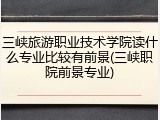 三峡旅游职业技术学院读什么专业比较有前景(三峡职院前景专业)