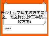 长沙工业学院主攻方向是什么，怎么样(长沙工学院主攻方向)