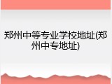 郑州中等专业学校地址(郑州中专地址)