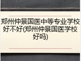 郑州仲景国医中等专业学校好不好(郑州仲景国医学校好吗)
