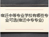 宿迁中等专业学校有哪些专业可选(宿迁中专专业)