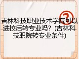 吉林科技职业技术学院可以进校后转专业吗？(吉林科技职院转专业条件)