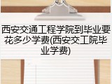 西安交通工程学院到毕业要花多少学费(西安交工院毕业学费)