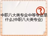 中职八大类专业中等专业是什么(中职八大类专业)