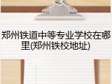 郑州铁道中等专业学校在哪里(郑州铁校地址)