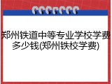 郑州铁道中等专业学校学费多少钱(郑州铁校学费)
