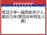复旦大学一届招收多少人，最近几年(复旦近年招生人数)