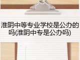 淮阴中等专业学校是公办的吗(淮阴中专是公办吗)