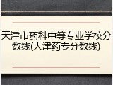 天津市药科中等专业学校分数线(天津药专分数线)