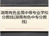湖南有色金属中等专业学校分数线(湖南有色中专分数线)