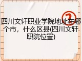 四川文轩职业学院地址在哪个市，什么区县(四川文轩职院位置)