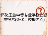 怀化工业中等专业学校在哪里报名(怀化工校报名点)