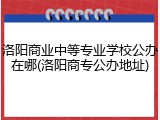 洛阳商业中等专业学校公办在哪(洛阳商专公办地址)
