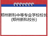 郑州新科中等专业学校校长(郑州新科校长)
