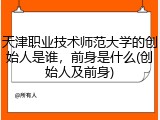 天津职业技术师范大学的创始人是谁，前身是什么(创始人及前身)