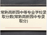 常熟高新园中等专业学校录取分数(常熟高新园中专录取分)