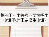 株洲工业中等专业学校招生电话(株洲工专招生电话)