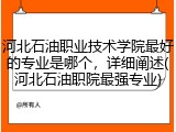 河北石油职业技术学院最好的专业是哪个，详细阐述(河北石油职院最强专业)