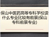 保山中医药高等专科学校读什么专业比较有前景(保山专科前景专业)
