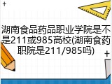 湖南食品药品职业学院是不是211或985高校(湖南食药职院是211/985吗)