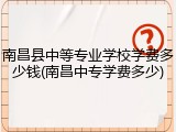 南昌县中等专业学校学费多少钱(南昌中专学费多少)