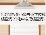 江苏省兴化中等专业学校成绩查询(兴化中专成绩查询)
