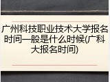 广州科技职业技术大学报名时间一般是什么时候(广科大报名时间)