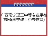 广西南宁理工中等专业学校官网(南宁理工中专官网)