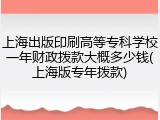 上海出版印刷高等专科学校一年财政拨款大概多少钱(上海版专年拨款)