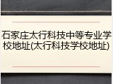 石家庄太行科技中等专业学校地址(太行科技学校地址)
