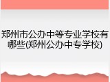 郑州市公办中等专业学校有哪些(郑州公办中专学校)