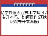 辽宁铁道职业技术学院可以专升本吗，如何操作(辽铁职院专升本流程)